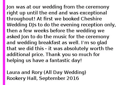 Rookery Hall DJ Review September 2016 Jon was at our wedding from the ceremony right up until the end and was exceptional throughout! At first we booked Cheshire Wedding DJs to do the evening reception only, then a few weeks before the wedding we asked Jon to do the music for the ceremony and wedding breakfast as well. I'm so glad that we did this - it was absolutely worth the additional price, the music throughout the whole day was just wonderful and we didn't have to worry about it all. We couldn't recommend Jon and Cheshire Wedding DJs highly enough. Thank you so much for helping us have a fantastic day. Rookery Hall Wedding DJ